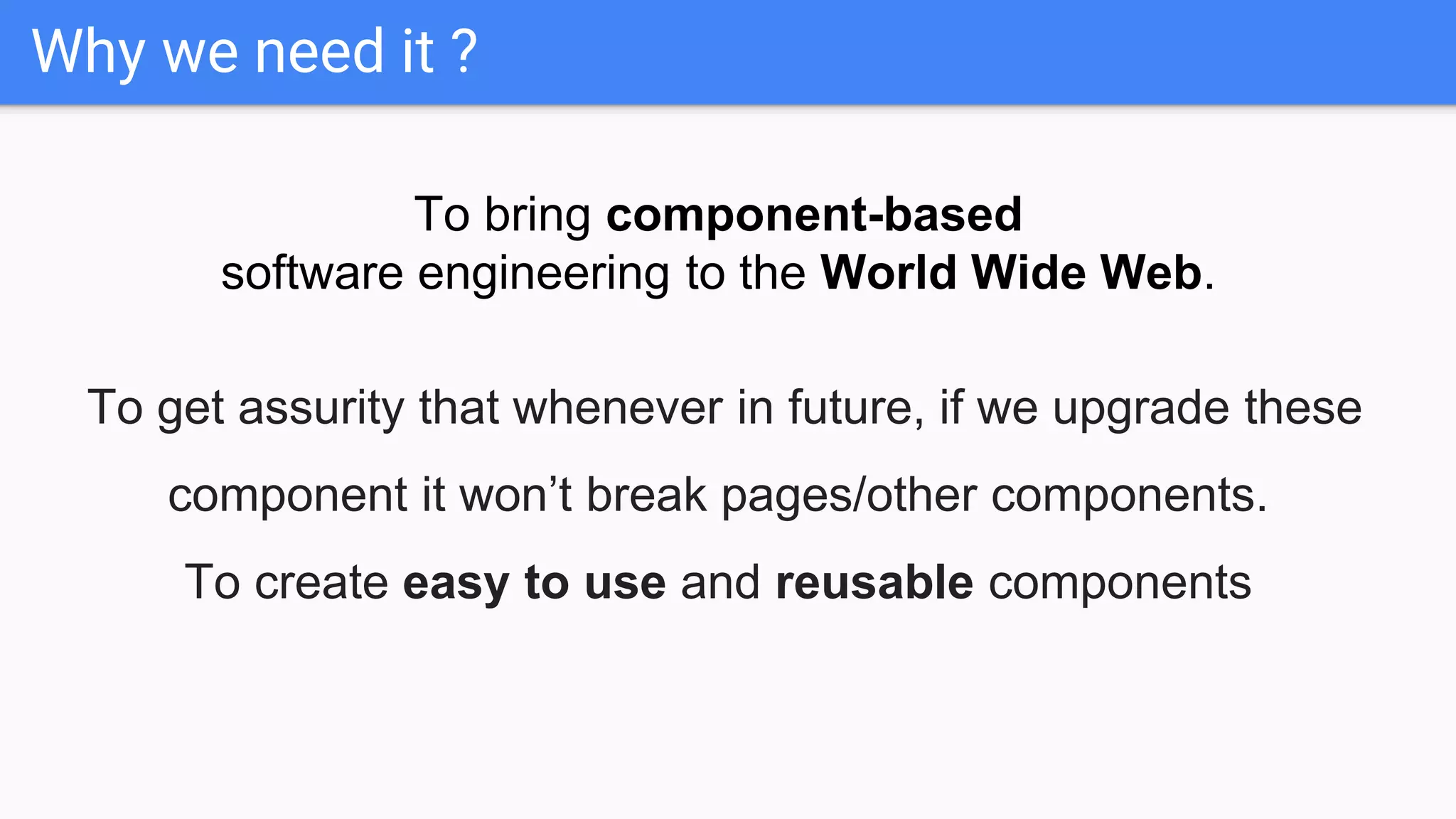 Why we need it ?
To bring component-based
software engineering to the World Wide Web.
To get assurity that whenever in future, if we upgrade these
component it won’t break pages/other components.
To create easy to use and reusable components
 
