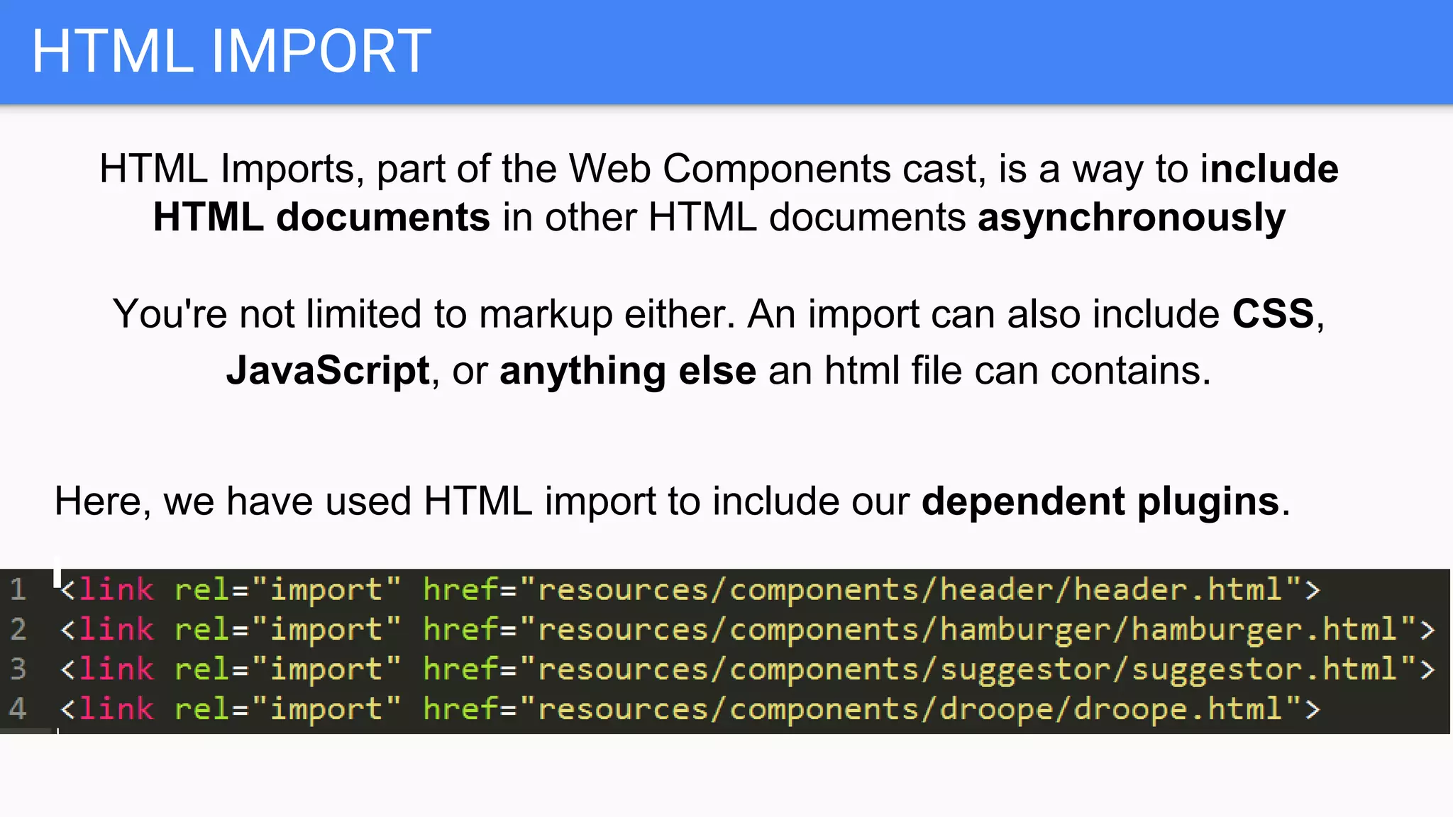 HTML IMPORT
HTML Imports, part of the Web Components cast, is a way to include
HTML documents in other HTML documents asynchronously
You're not limited to markup either. An import can also include CSS,
JavaScript, or anything else an html file can contains.
Here, we have used HTML import to include our dependent plugins.
 
