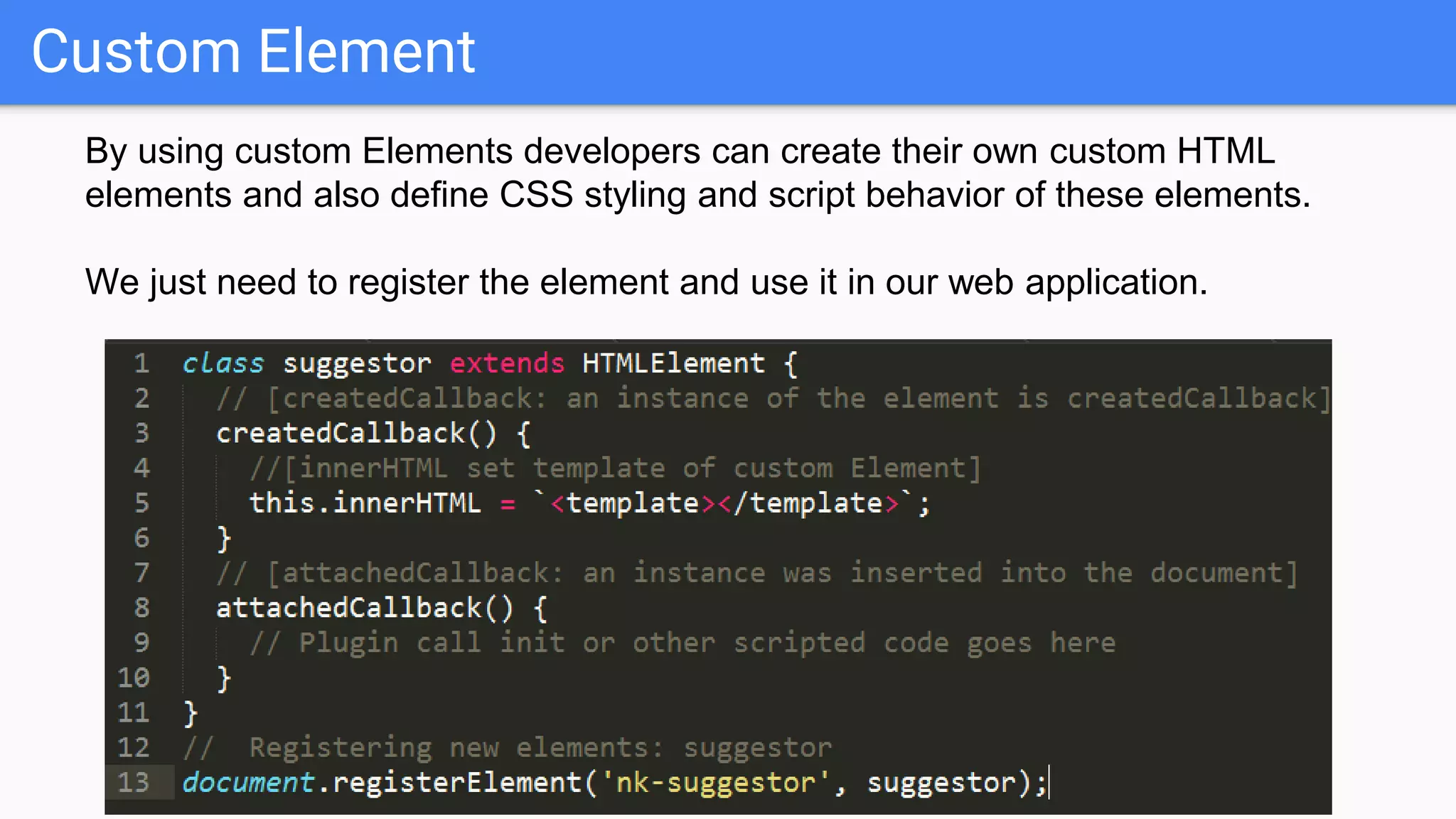 Custom Element
By using custom Elements developers can create their own custom HTML
elements and also define CSS styling and script behavior of these elements.
We just need to register the element and use it in our web application.
 
