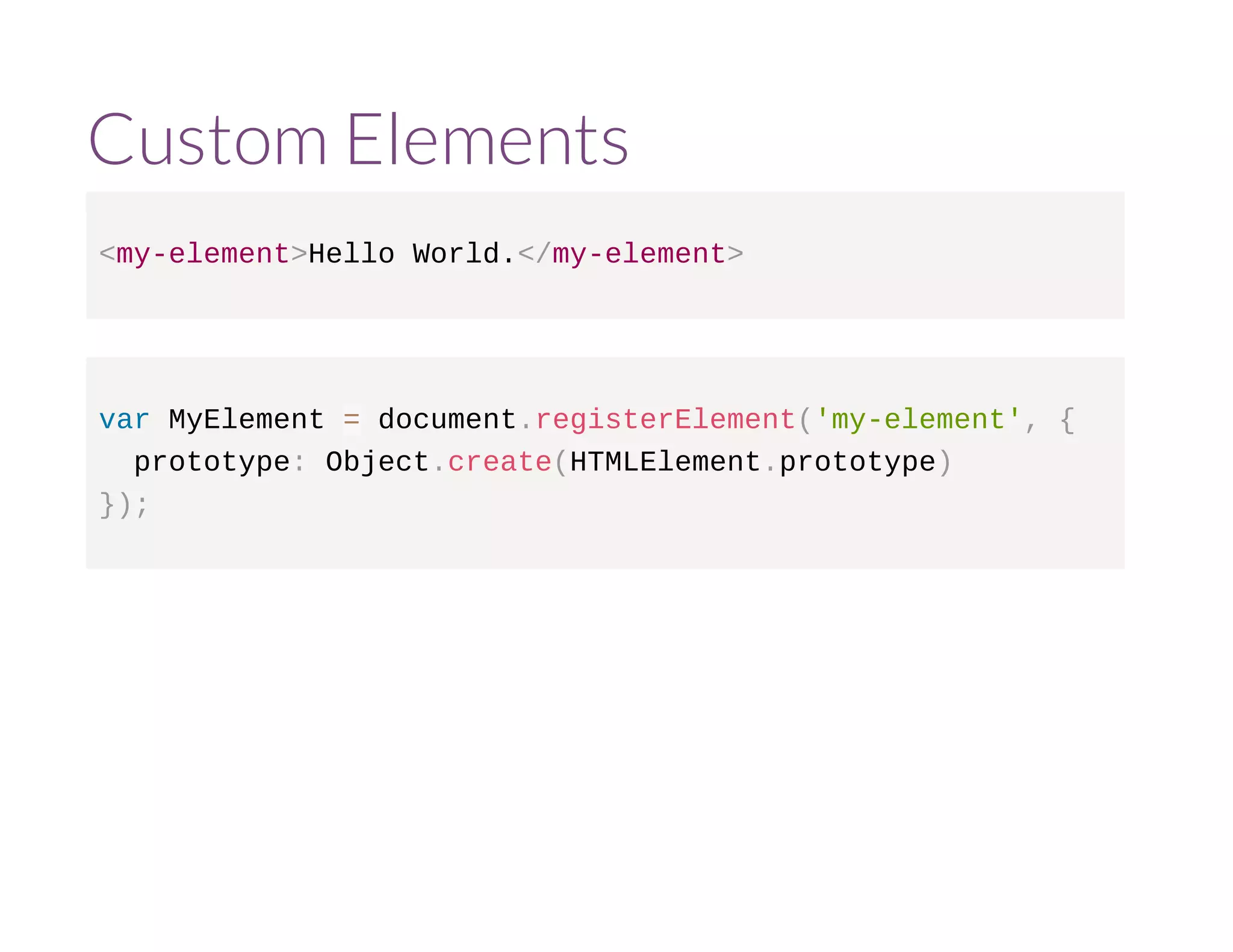 Custom Elements 
<my-element>Hello World.</my-element> 
var MyElement = document.registerElement('my-element', { 
prototype: Object.create(HTMLElement.prototype) 
}); 
 