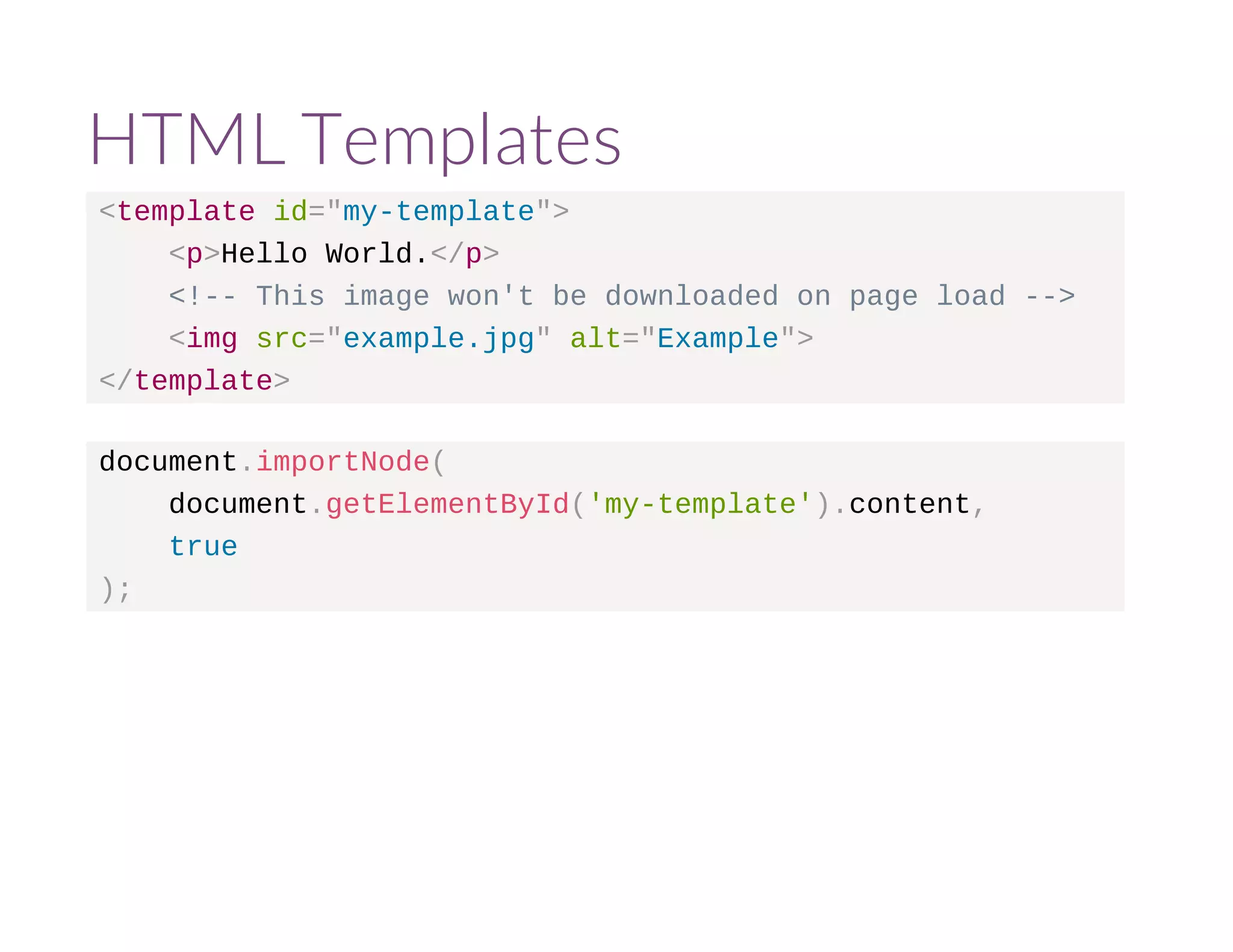 HTML Templates 
<template id="my-template"> 
<p>Hello World.</p> 
<!-- This image won't be downloaded on page load --> 
<img src="example.jpg" alt="Example"> 
</template> 
document.importNode( 
document.getElementById('my-template').content, 
true 
); 
 