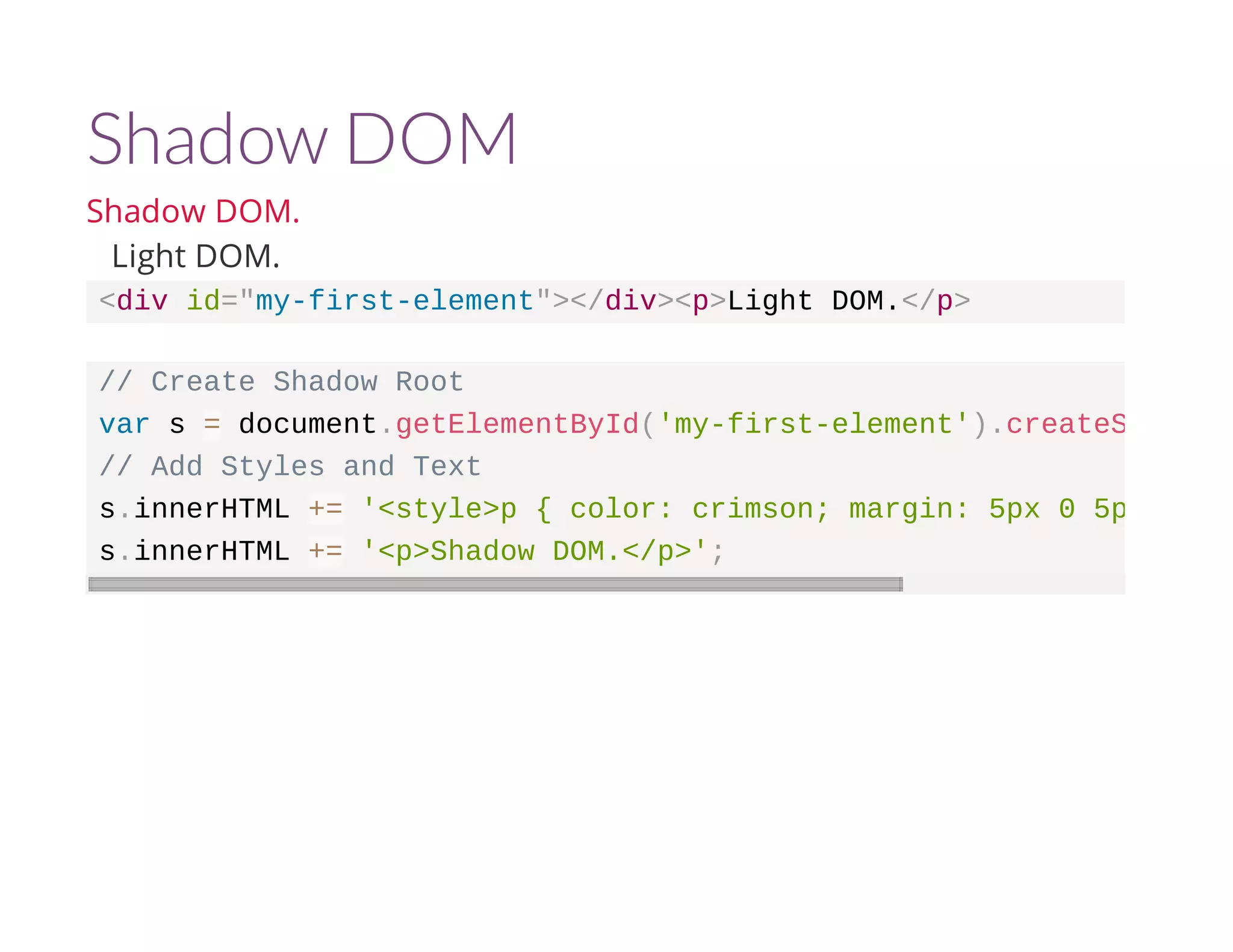 Shadow DOM 
Shadow DOM. 
Light DOM. 
<div id="my-first-element"></div><p>Light DOM.</p> 
// Create Shadow Root 
var s = document.getElementById('my-first-element').createShadowRoot 
// Add Styles and Text 
s.innerHTML += '<style>p { color: crimson; margin: 5px 0 5px 0;}</s.innerHTML += '<p>Shadow DOM.</p>'; 
 
