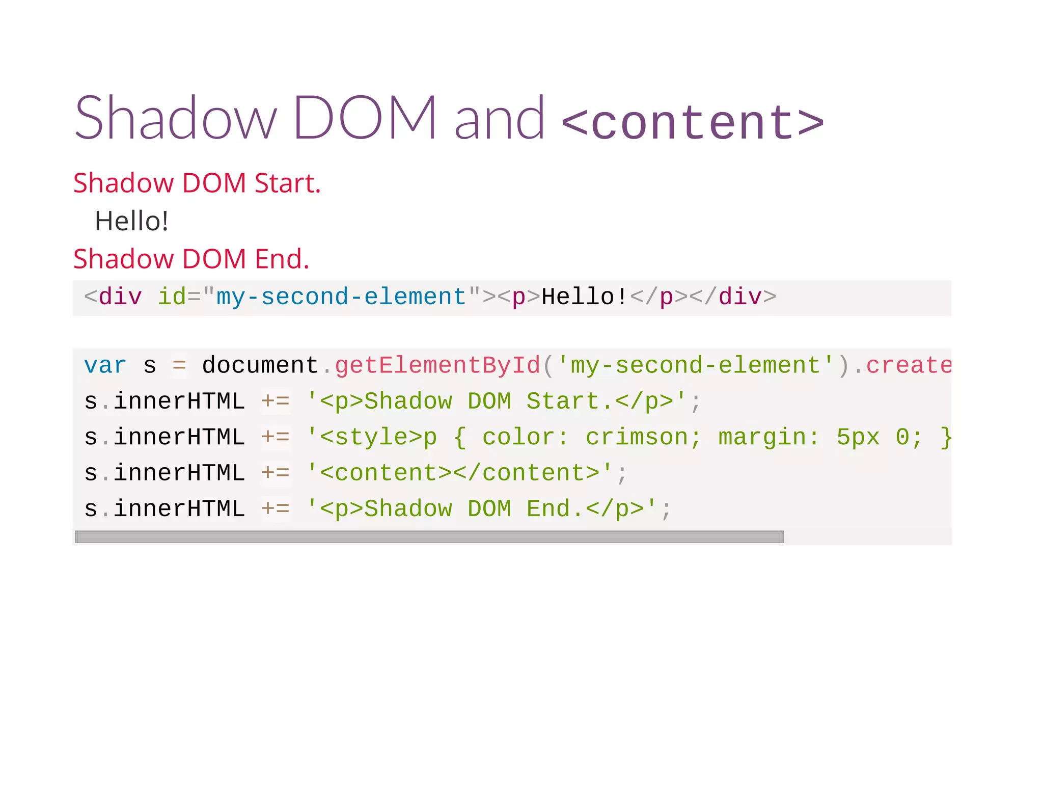 Shadow DOM and <content> 
Shadow DOM Start. 
Hello! 
Shadow DOM End. 
<div id="my-second-element"><p>Hello!</p></div> 
var s = document.getElementById('my-second-element').createShadowRoot 
s.innerHTML += '<p>Shadow DOM Start.</p>'; 
s.innerHTML += '<style>p { color: crimson; margin: 5px 0; }</style>' 
s.innerHTML += '<content></content>'; 
s.innerHTML += '<p>Shadow DOM End.</p>'; 
 