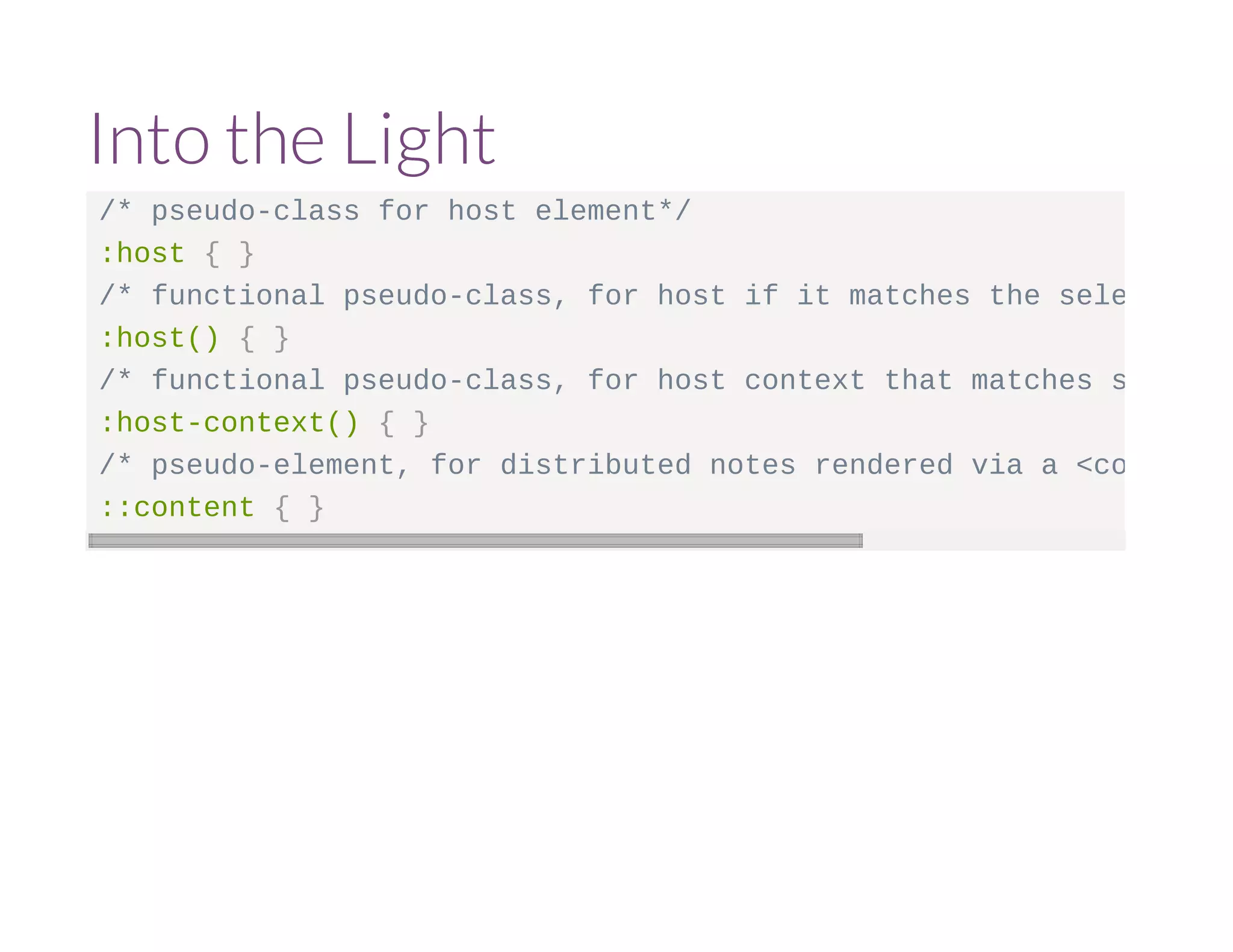 Into the Light 
/* pseudo-class for host element*/ 
:host { } 
/* functional pseudo-class, for host if it matches the selector argument :host() { } 
/* functional pseudo-class, for host context that matches selector :host-context() { } 
/* pseudo-element, for distributed notes rendered via a <content> ::content { } 
 