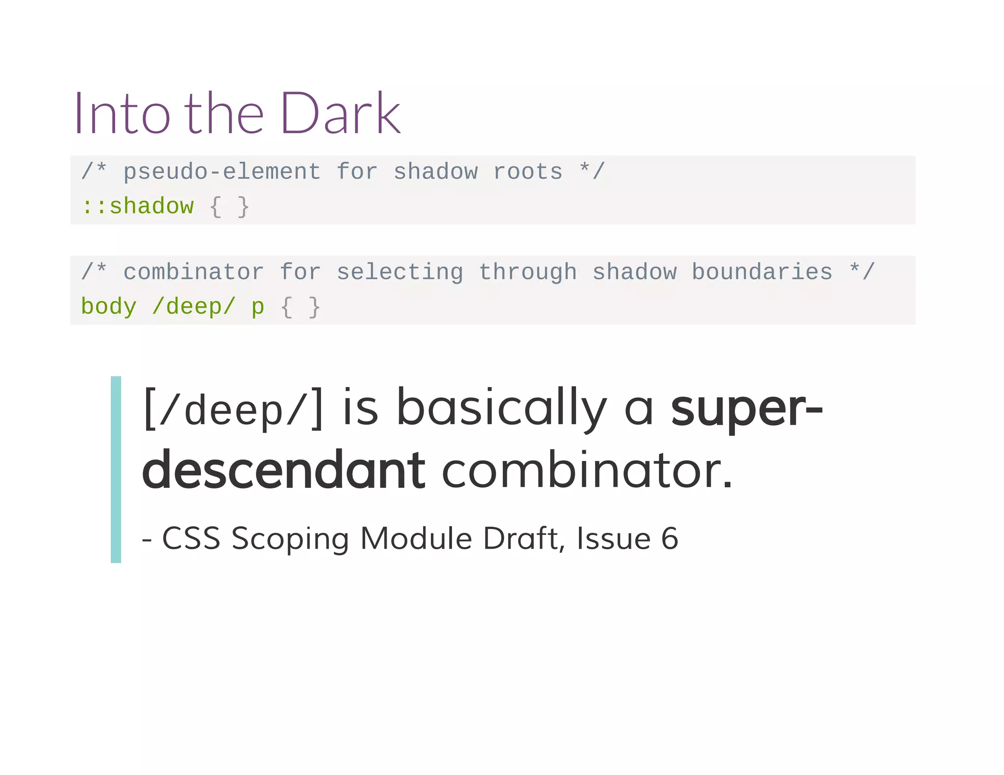 Into the Dark 
/* pseudo-element for shadow roots */ 
::shadow { } 
/* combinator for selecting through shadow boundaries */ 
body /deep/ p { } 
[/deep/] is basically a super-descendant 
combinator. 
- CSS Scoping Module Draft, Issue 6 
 