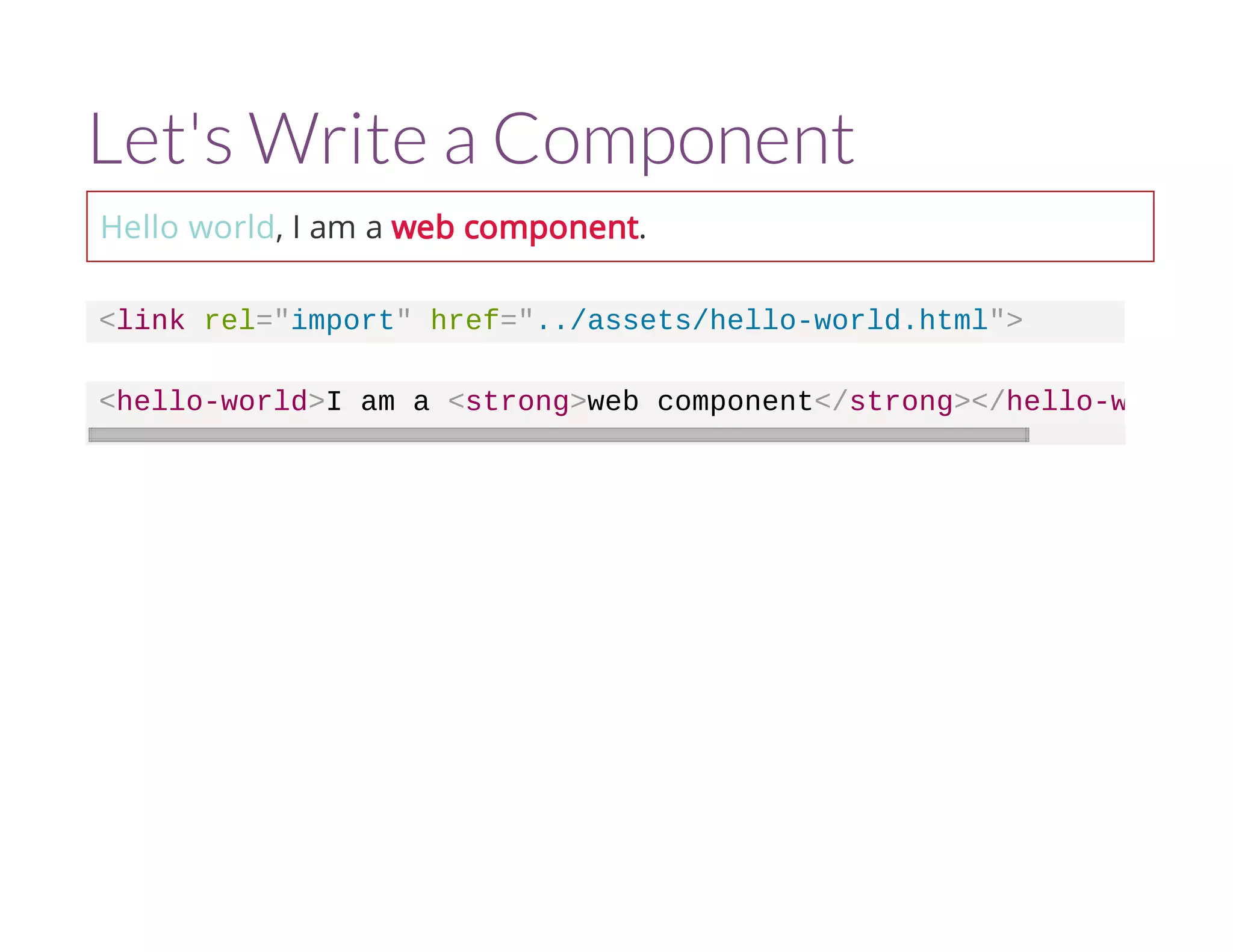 Let's Write a Component 
Hello world, I am a web component. 
<link rel="import" href="../assets/hello-world.html"> 
<hello-world>I am a <strong>web component</strong></hello-world 
 
