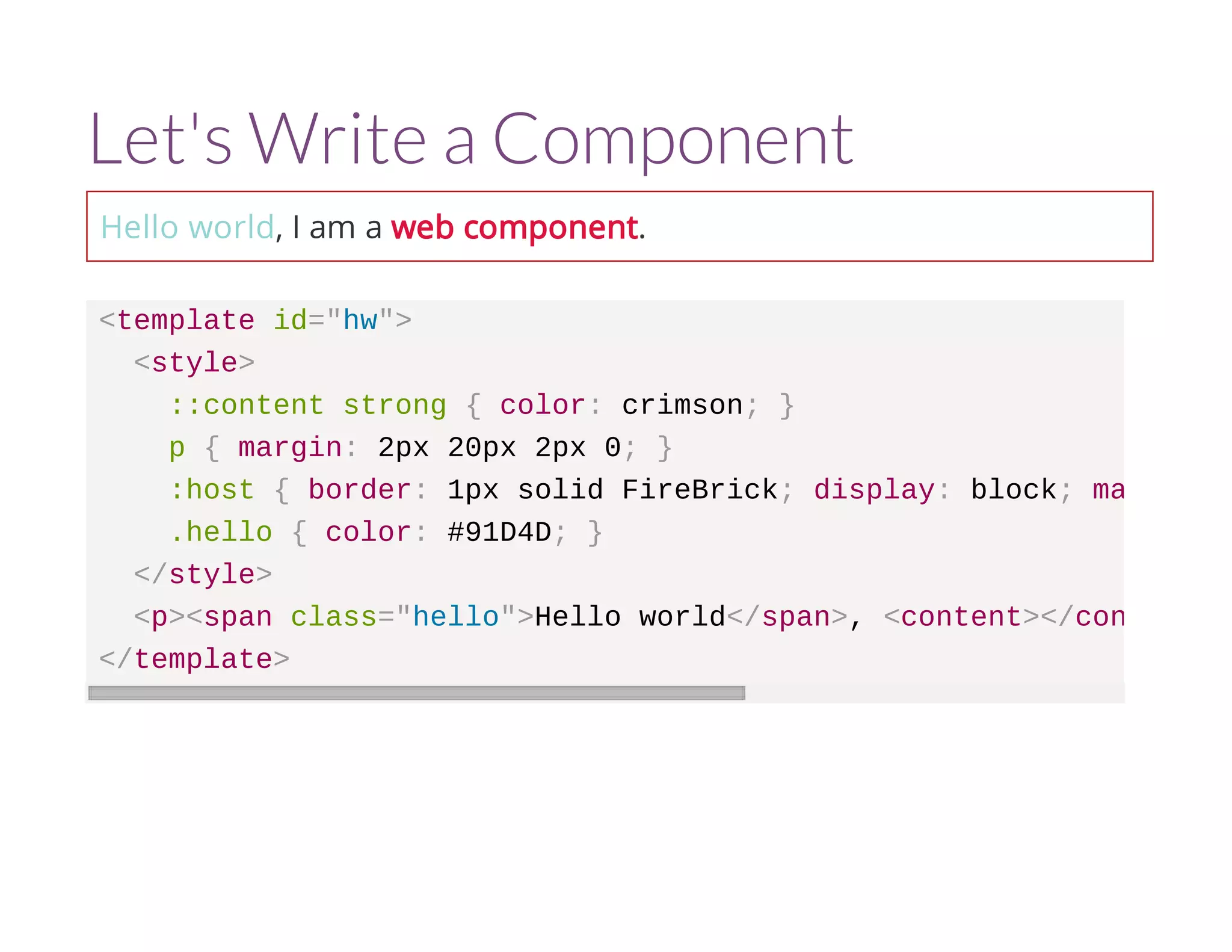 Let's Write a Component 
Hello world, I am a web component. 
<template id="hw"> 
<style> 
::content strong { color: crimson; } 
p { margin: 2px 20px 2px 0; } 
:host { border: 1px solid FireBrick; display: block; margin-right 
.hello { color: #91D4D; } 
</style> 
<p><span class="hello">Hello world</span>, <content></content 
</template> 
 