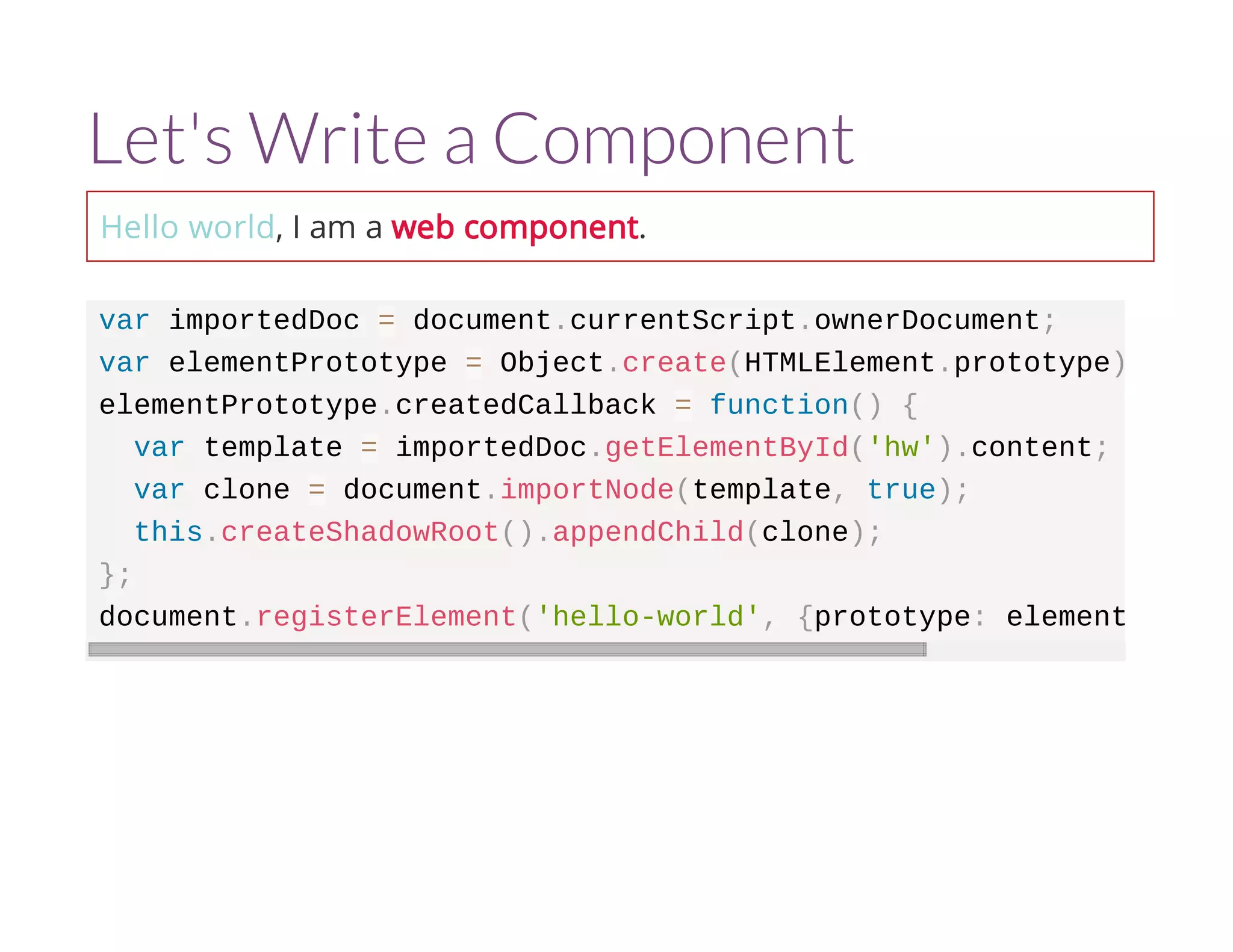 Let's Write a Component 
Hello world, I am a web component. 
var importedDoc = document.currentScript.ownerDocument; 
var elementPrototype = Object.create(HTMLElement.prototype); 
elementPrototype.createdCallback = function() { 
var template = importedDoc.getElementById('hw').content; 
var clone = document.importNode(template, true); 
this.createShadowRoot().appendChild(clone); 
}; 
document.registerElement('hello-world', {prototype: elementPrototype 
 