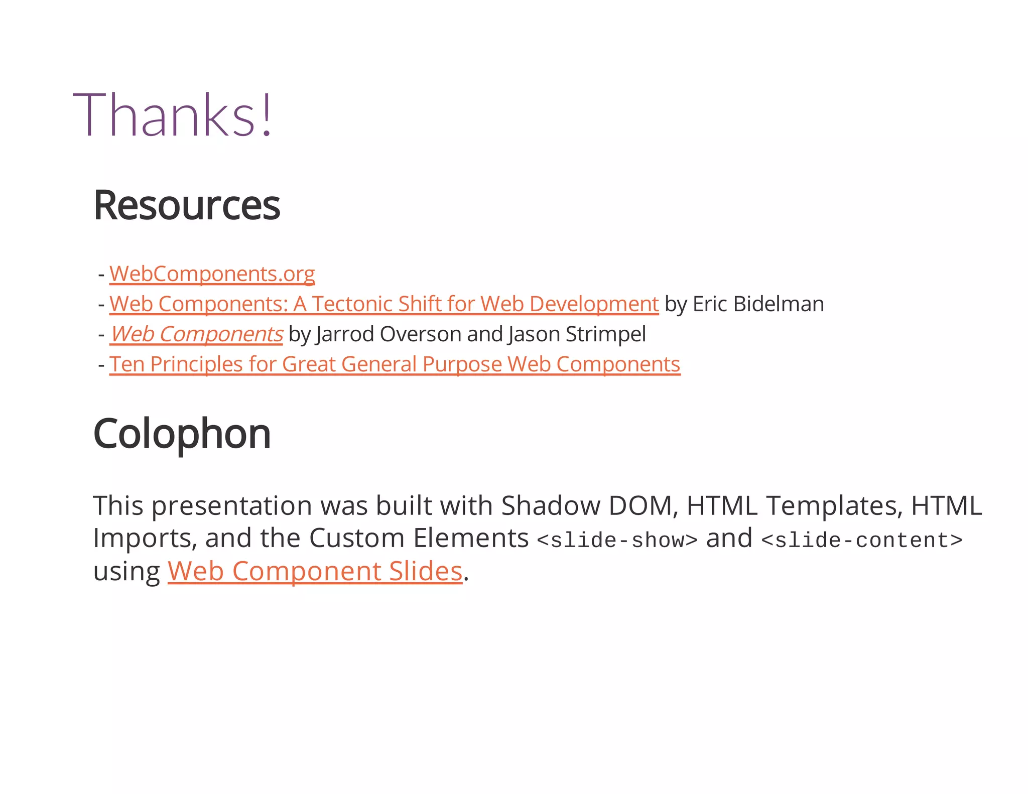 Thanks! 
Resources 
- WebComponents.org 
- Web Components: A Tectonic Shift for Web Development by Eric Bidelman 
- Web Components by Jarrod Overson and Jason Strimpel 
- Ten Principles for Great General Purpose Web Components 
Colophon 
This presentation was built with Shadow DOM, HTML Templates, HTML 
Imports, and the Custom Elements <slide-show> and <slide-content> 
using Web Component Slides. 
 