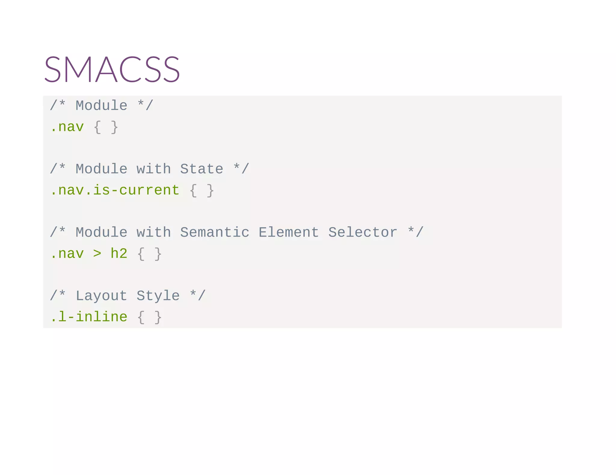 SMACSS 
/* Module */ 
.nav { } 
/* Module with State */ 
.nav.is-current { } 
/* Module with Semantic Element Selector */ 
.nav > h2 { } 
/* Layout Style */ 
.l-inline { } 
 