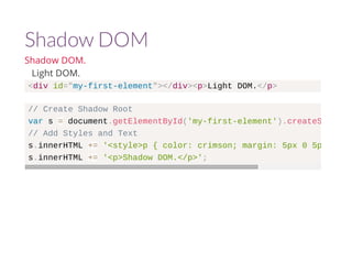 Shadow DOM 
Shadow DOM. 
Light DOM. 
<div id="my-first-element"></div><p>Light DOM.</p> 
// Create Shadow Root 
var s = document.getElementById('my-first-element').createShadowRoot 
// Add Styles and Text 
s.innerHTML += '<style>p { color: crimson; margin: 5px 0 5px 0;}</s.innerHTML += '<p>Shadow DOM.</p>'; 
 