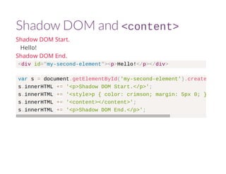 Shadow DOM and <content> 
Shadow DOM Start. 
Hello! 
Shadow DOM End. 
<div id="my-second-element"><p>Hello!</p></div> 
var s = document.getElementById('my-second-element').createShadowRoot 
s.innerHTML += '<p>Shadow DOM Start.</p>'; 
s.innerHTML += '<style>p { color: crimson; margin: 5px 0; }</style>' 
s.innerHTML += '<content></content>'; 
s.innerHTML += '<p>Shadow DOM End.</p>'; 
 