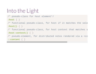 Into the Light 
/* pseudo-class for host element*/ 
:host { } 
/* functional pseudo-class, for host if it matches the selector argument :host() { } 
/* functional pseudo-class, for host context that matches selector :host-context() { } 
/* pseudo-element, for distributed notes rendered via a <content> ::content { } 
 