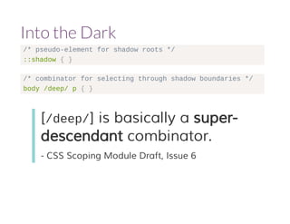 Into the Dark 
/* pseudo-element for shadow roots */ 
::shadow { } 
/* combinator for selecting through shadow boundaries */ 
body /deep/ p { } 
[/deep/] is basically a super-descendant 
combinator. 
- CSS Scoping Module Draft, Issue 6 
 
