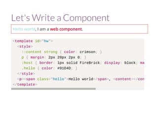 Let's Write a Component 
Hello world, I am a web component. 
<template id="hw"> 
<style> 
::content strong { color: crimson; } 
p { margin: 2px 20px 2px 0; } 
:host { border: 1px solid FireBrick; display: block; margin-right 
.hello { color: #91D4D; } 
</style> 
<p><span class="hello">Hello world</span>, <content></content 
</template> 
 
