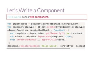 Let's Write a Component 
Hello world, I am a web component. 
var importedDoc = document.currentScript.ownerDocument; 
var elementPrototype = Object.create(HTMLElement.prototype); 
elementPrototype.createdCallback = function() { 
var template = importedDoc.getElementById('hw').content; 
var clone = document.importNode(template, true); 
this.createShadowRoot().appendChild(clone); 
}; 
document.registerElement('hello-world', {prototype: elementPrototype 
 