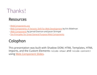 Thanks! 
Resources 
- WebComponents.org 
- Web Components: A Tectonic Shift for Web Development by Eric Bidelman 
- Web Components by Jarrod Overson and Jason Strimpel 
- Ten Principles for Great General Purpose Web Components 
Colophon 
This presentation was built with Shadow DOM, HTML Templates, HTML 
Imports, and the Custom Elements <slide-show> and <slide-content> 
using Web Component Slides. 
 