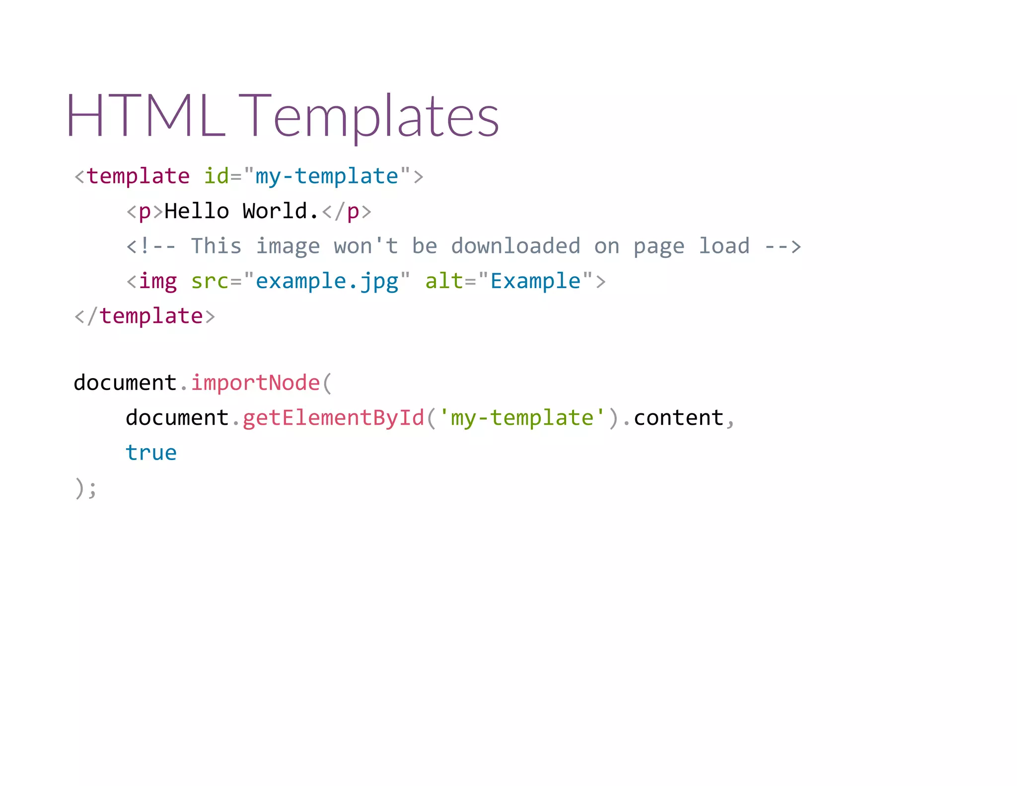 HTML Templates
<template id="my‐template">
    <p>Hello World.</p>
    <!‐‐ This image won't be downloaded on page load ‐‐>
    <img src="example.jpg" alt="Example">
</template>
document.importNode(
    document.getElementById('my‐template').content,
    true
);
 