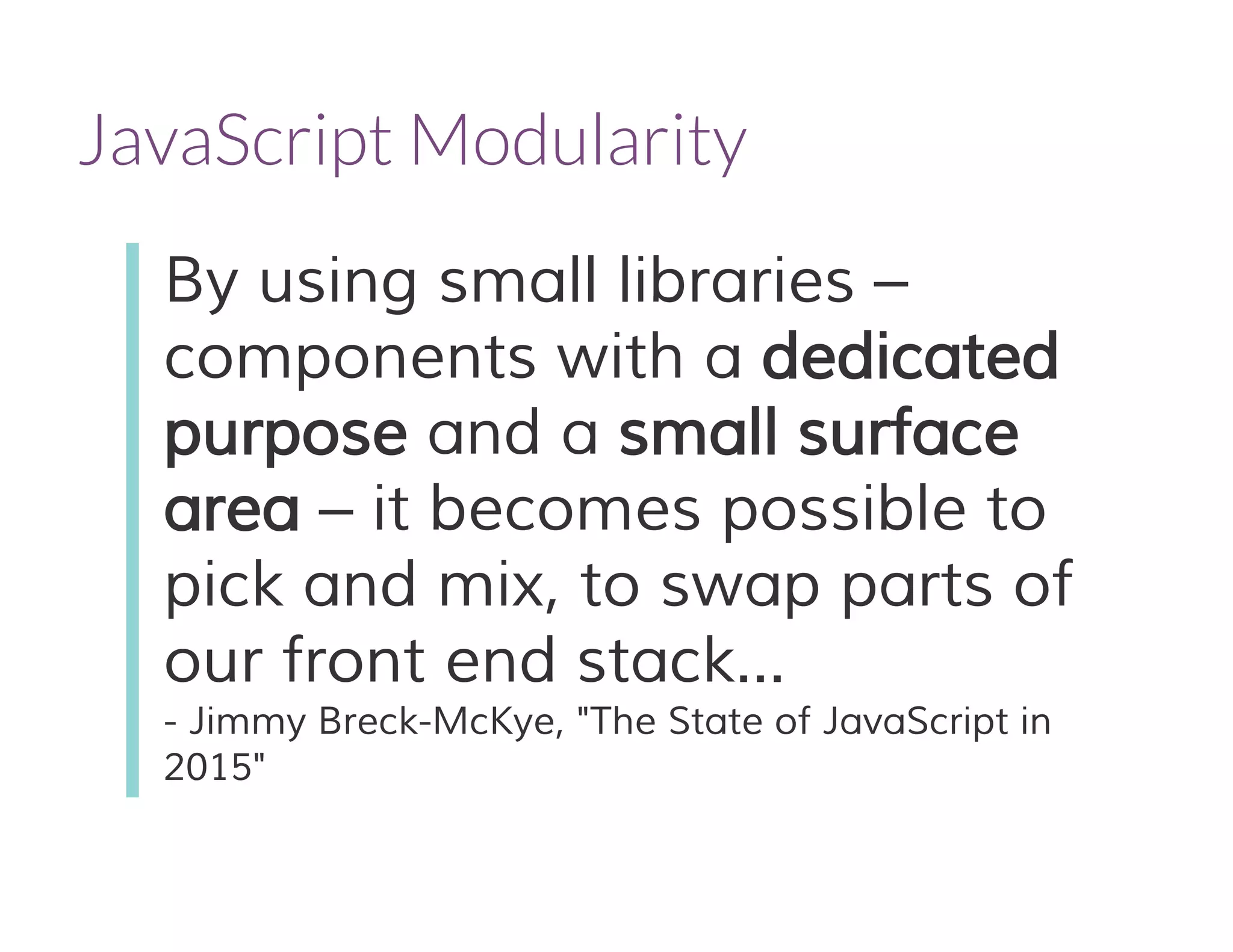 JavaScript Modularity
By using small libraries –
components with a dedicated
purpose and a small surface
area – it becomes possible to
pick and mix, to swap parts of
our front end stack...
- Jimmy Breck-McKye, "The State of JavaScript in
2015"
 