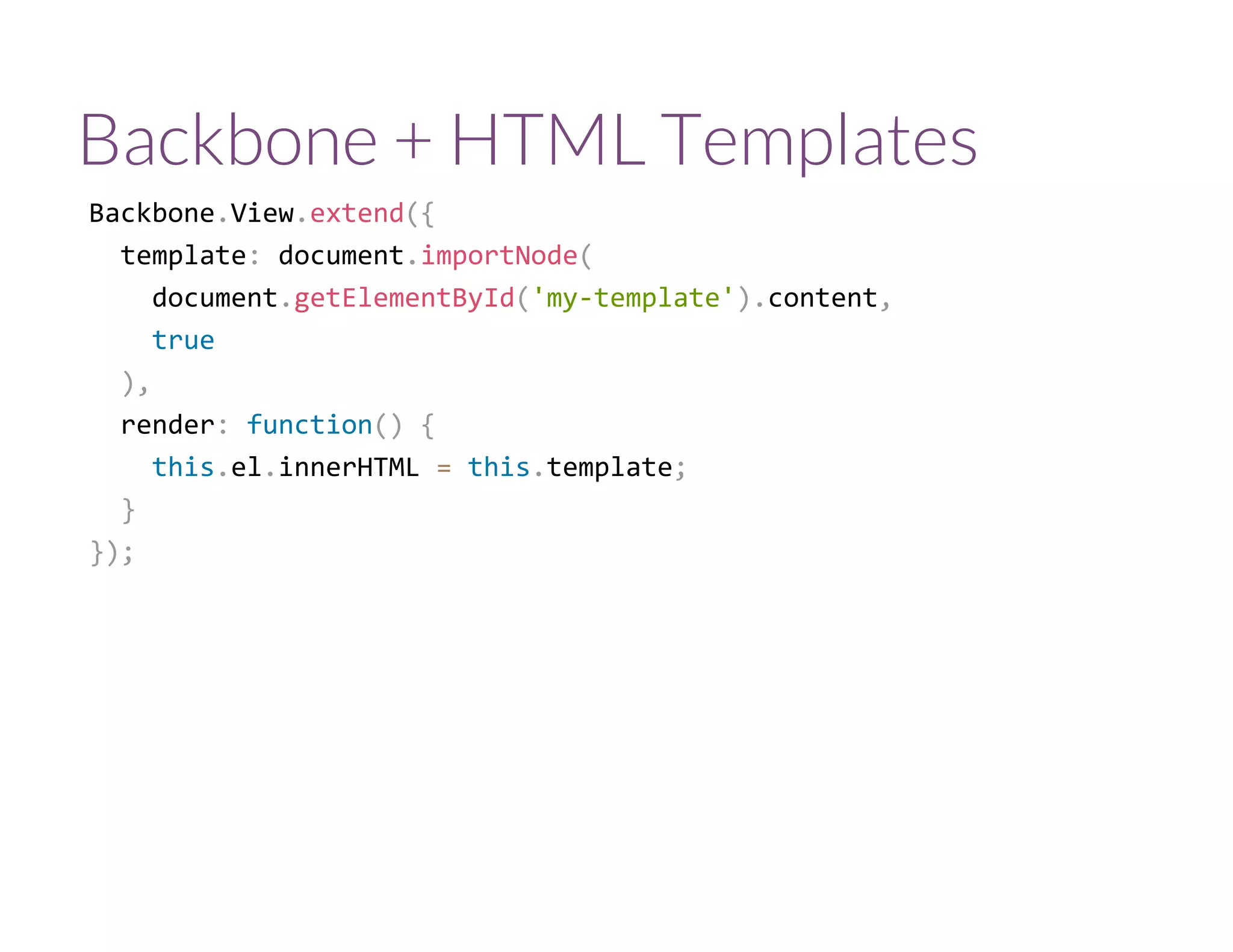 Backbone + HTML Templates
Backbone.View.extend({
  template: document.importNode(
    document.getElementById('my‐template').content,
    true
  ),
  render: function() {
    this.el.innerHTML = this.template;
  }
});
 