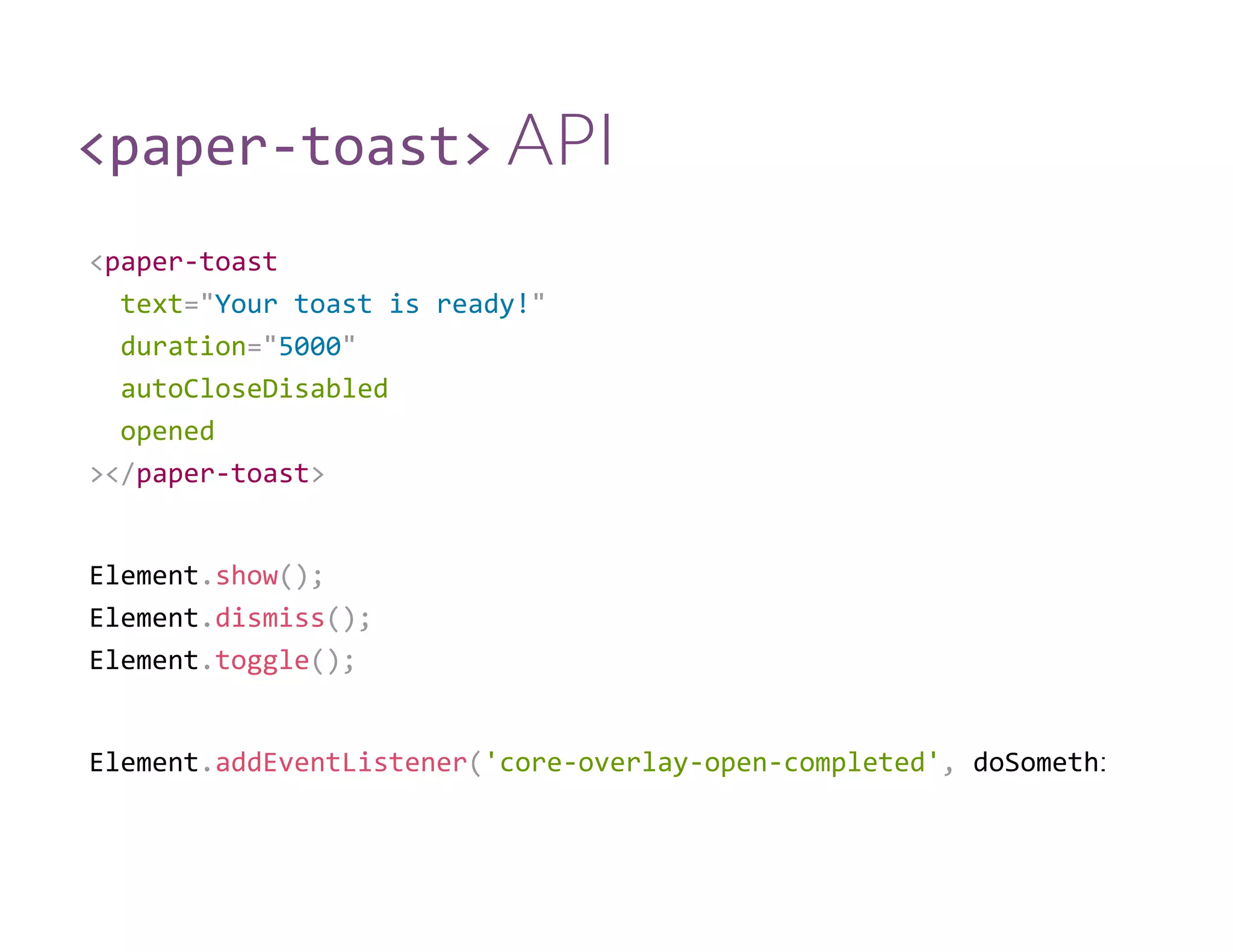 <paper‐toast> API
<paper‐toast
  text="Your toast is ready!"
  duration="5000"
  autoCloseDisabled
  opened
></paper‐toast>
Element.show();
Element.dismiss();
Element.toggle();
Element.addEventListener('core‐overlay‐open‐completed', doSomething
 