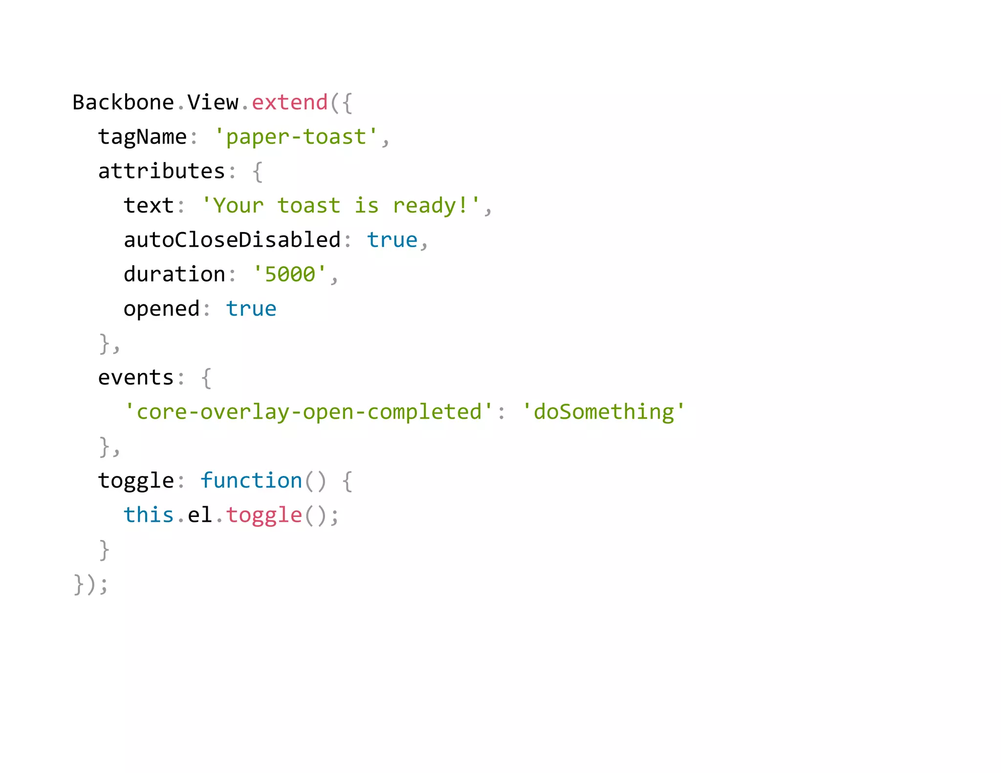 Backbone.View.extend({
  tagName: 'paper‐toast',
  attributes: {
    text: 'Your toast is ready!',
    autoCloseDisabled: true,
    duration: '5000',
    opened: true
  },
  events: {
    'core‐overlay‐open‐completed': 'doSomething'
  },
  toggle: function() {
    this.el.toggle();
  }
});
 