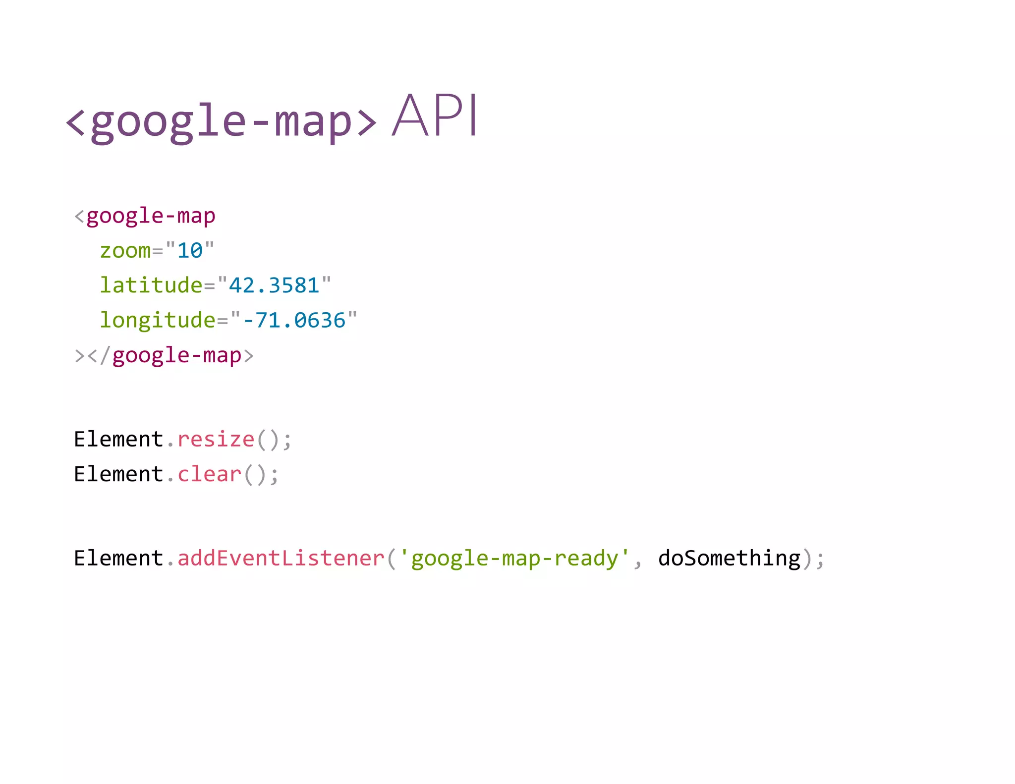 <google‐map> API
<google‐map
  zoom="10"
  latitude="42.3581"
  longitude="‐71.0636"
></google‐map>
Element.resize();
Element.clear();
Element.addEventListener('google‐map‐ready', doSomething);
 