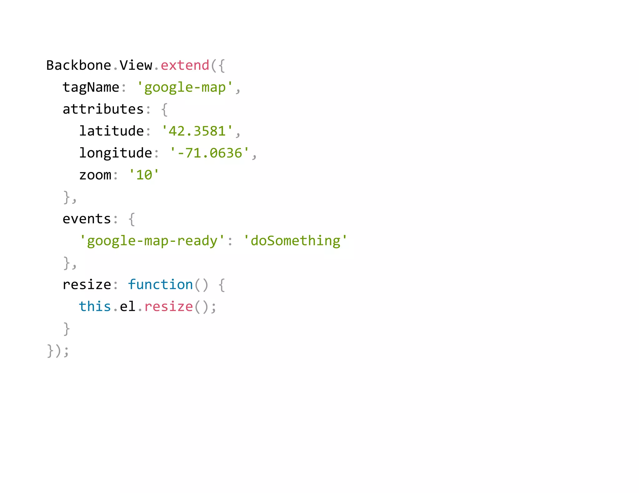 Backbone.View.extend({
  tagName: 'google‐map',
  attributes: {
    latitude: '42.3581',
    longitude: '‐71.0636',
    zoom: '10'
  },
  events: {
    'google‐map‐ready': 'doSomething'
  },
  resize: function() {
    this.el.resize();
  }
});
 