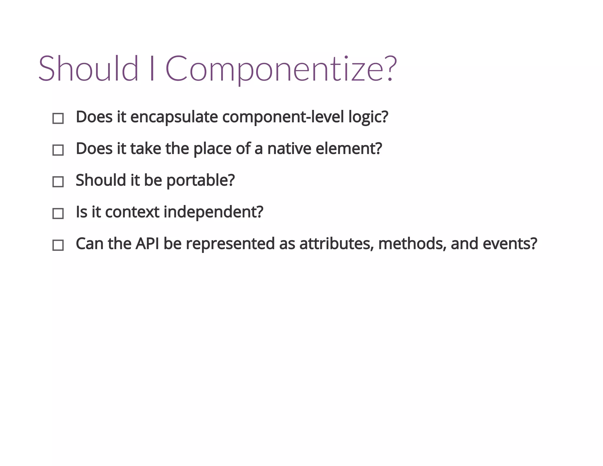 Should I Componentize?
Does it encapsulate component-level logic?
Does it take the place of a native element?
Should it be portable?
Is it context independent?
Can the API be represented as attributes, methods, and events?
 