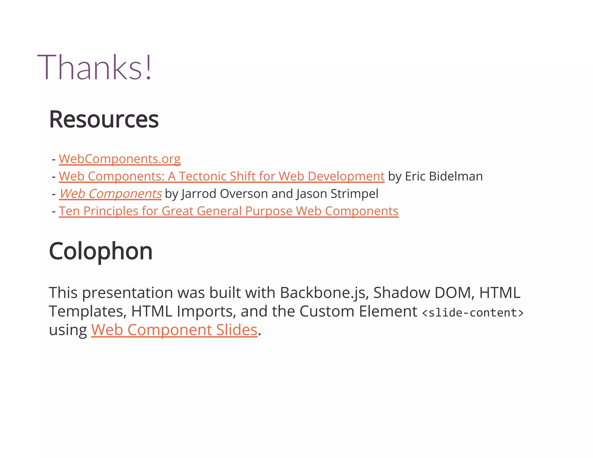 Thanks!
Resources
- WebComponents.org
- Web Components: A Tectonic Shift for Web Development by Eric Bidelman
- Web Components by Jarrod Overson and Jason Strimpel
- Ten Principles for Great General Purpose Web Components
Colophon
This presentation was built with Backbone.js, Shadow DOM, HTML
Templates, HTML Imports, and the Custom Element <slide‐content>
using Web Component Slides.
 