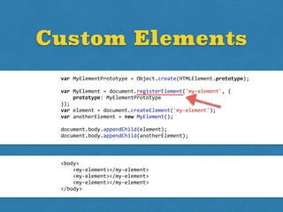 <body>	
  
	
  	
  	
  	
  <my-­‐element></my-­‐element>	
  
	
  	
  	
  	
  <my-­‐element></my-­‐element>	
  
	
  	
  	
  	
  <my-­‐element></my-­‐element>	
  
</body>
Custom Elements
var	
  MyElementPrototype	
  =	
  Object.create(HTMLElement.prototype);	
  
var	
  MyElement	
  =	
  document.registerElement('my-­‐element',	
  {	
  
	
  	
  	
  	
  prototype:	
  MyElementPrototype	
  
});	
  
var	
  element	
  =	
  document.createElement('my-­‐element');	
  
var	
  anotherElement	
  =	
  new	
  MyElement();	
  
document.body.appendChild(element);	
  
document.body.appendChild(anotherElement);
 