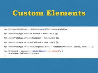 Custom Elements
var	
  MyElementPrototype	
  =	
  Object.create(HTMLElement.prototype);	
  
MyElementPrototype.createdCallback	
  =	
  function()	
  {};	
  
MyElementPrototype.attachedCallback	
  =	
  function()	
  {};	
  
MyElementPrototype.detachedCallback	
  =	
  function()	
  {};	
  
MyElementPrototype.attributeChangedCallback	
  =	
  function(attribute,	
  oldVal,	
  newVal)	
  {};	
  
var	
  MyElement	
  =	
  document.registerElement('my-­‐element',	
  {	
  
	
  	
  	
  	
  prototype:	
  MyElementPrototype	
  
});
 