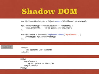 Shadow DOM
var	
  MyElementPrototype	
  =	
  Object.create(HTMLElement.prototype);	
  
MyElementPrototype.createdCallback	
  =	
  function()	
  {	
  
	
  	
  	
  	
  this.innerHTML	
  =	
  '<p>Oi	
  galera	
  do	
  GDG.</p>';	
  
};	
  
var	
  MyElement	
  =	
  document.registerElement('my-­‐element',	
  {	
  
	
  	
  	
  	
  prototype:	
  MyElementPrototype	
  
});
<body>	
  
	
  	
  	
  	
  <my-­‐element></my-­‐element>	
  
</body>
index.html
<body>	
  
	
  	
  	
  	
  <my-­‐element>	
  
	
  	
  	
  	
  	
  	
  	
  	
  <p>Oi	
  galera	
  do	
  GDG.</p>	
  
	
  	
  	
  	
  </my-­‐element>	
  
</body>
 