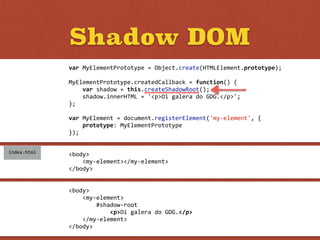 Shadow DOM
<body>	
  
	
  	
  	
  	
  <my-­‐element>	
  
	
  	
  	
  	
  	
  	
  	
  	
  #shadow-­‐root	
  
	
  	
  	
  	
  	
  	
  	
  	
  	
  	
  	
  	
  <p>Oi	
  galera	
  do	
  GDG.</p>	
  
	
  	
  	
  	
  </my-­‐element>	
  
</body>
<body>	
  
	
  	
  	
  	
  <my-­‐element></my-­‐element>	
  
</body>
index.html
var	
  MyElementPrototype	
  =	
  Object.create(HTMLElement.prototype);	
  
MyElementPrototype.createdCallback	
  =	
  function()	
  {	
  
	
  	
  	
  	
  var	
  shadow	
  =	
  this.createShadowRoot();	
  
	
  	
  	
  	
  shadow.innerHTML	
  =	
  '<p>Oi	
  galera	
  do	
  GDG.</p>';	
  
};	
  
var	
  MyElement	
  =	
  document.registerElement('my-­‐element',	
  {	
  
	
  	
  	
  	
  prototype:	
  MyElementPrototype	
  
});
 