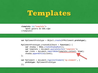 Templates
<template	
  id="template">	
  
	
  	
  	
  	
  <p>Oi	
  galera	
  do	
  GDG.</p>	
  
</template>
var	
  MyElementPrototype	
  =	
  Object.create(HTMLElement.prototype);	
  
MyElementPrototype.createdCallback	
  =	
  function()	
  {	
  
	
  	
  	
  	
  var	
  shadow	
  =	
  this.createShadowRoot();	
  
	
  	
  	
  	
  var	
  template	
  =	
  document.querySelector('template');	
  
	
  	
  	
  	
  var	
  clone	
  =	
  document.importNode(template.content,	
  true);	
  
	
  	
  	
  	
  shadow.appendChild(clone);	
  
};	
  
var	
  MyElement	
  =	
  document.registerElement('my-­‐element',	
  {	
  
	
  	
  	
  	
  prototype:	
  MyElementPrototype	
  
});
 