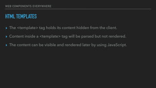 WEB COMPONENTS EVERYWHERE
HTML TEMPLATES
▸ The <template> tag holds its content hidden from the client.
▸ Content inside a <template> tag will be parsed but not rendered.
▸ The content can be visible and rendered later by using JavaScript.
 