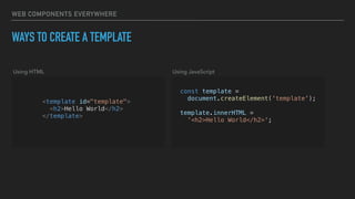 WEB COMPONENTS EVERYWHERE
WAYS TO CREATE A TEMPLATE
<template id="template">
<h2>Hello World</h2>
</template>
const template =
document.createElement('template');
template.innerHTML =
'<h2>Hello World</h2>';
Using HTML Using JavaScript
 