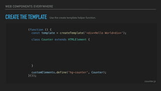 WEB COMPONENTS EVERYWHERE
CREATE THE TEMPLATE
(function () {
const template = createTemplate('<div>Hello World<div>');
class Counter extends HTMLElement {
constructor() {
super();
const shadowRoot = this.attachShadow({ mode: 'open' });
shadowRoot.appendChild(template.content.cloneNode(true));
}
}
customElements.define('hg-counter', Counter);
}());
Use the create template helper function.
counter.js
 
