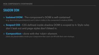 WEB COMPONENTS EVERYWHERE
SHADOW DOM
▸ Isolated DOM - The component's DOM is self-contained
(e.g. document.querySelector() won't return nodes in the component's shadow DOM).
▸ Scoped CSS - CSS deﬁned inside shadow DOM is scoped to it. Style rules
don't leak out and page styles don't bleed in.
▸ Composition - done with the <slot> element. 
(Slots are placeholders inside your component that users can ﬁll with their own markup).
 