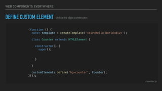 WEB COMPONENTS EVERYWHERE
DEFINE CUSTOM ELEMENT
(function () {
const template = createTemplate('<div>Hello World<div>');
class Counter extends HTMLElement {
constructor() {
super();
const shadowRoot = this.attachShadow({ mode: 'open' });
shadowRoot.appendChild(template.content.cloneNode(true));
}
}
customElements.define('hg-counter', Counter);
}());
counter.js
Utilise the class constructor.
 
