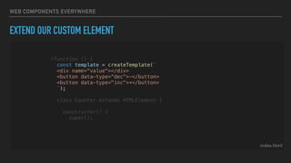 WEB COMPONENTS EVERYWHERE
EXTEND OUR CUSTOM ELEMENT
index.html
(function () {
const template = createTemplate(`
<div name="value"></div>
<button data-type=“dec">-</button>
<button data-type="inc">+</button>
`);
class Counter extends HTMLElement {
constructor() {
super();
 