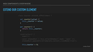 WEB COMPONENTS EVERYWHERE
EXTEND OUR CUSTOM ELEMENT
index.html
class Counter extends HTMLElement {
set counter(value) {
this._counter = value;
}
get counter() {
return this._counter;
}
constructor() {
super();
const shadowRoot = this.attachShadow({ mode: 'open' });
shadowRoot.appendChild(template.content.cloneNode(true));
this.counter = 0;
 