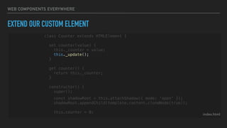 WEB COMPONENTS EVERYWHERE
EXTEND OUR CUSTOM ELEMENT
index.html
class Counter extends HTMLElement {
set counter(value) {
this._counter = value;
this._update();
}
get counter() {
return this._counter;
}
constructor() {
super();
const shadowRoot = this.attachShadow({ mode: 'open' });
shadowRoot.appendChild(template.content.cloneNode(true));
this.counter = 0;
 
