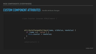 WEB COMPONENTS EVERYWHERE
CUSTOM COMPONENT ATTRIBUTES
index.html
class Counter extends HTMLElement {
static get observedAttributes() {
return ['value'];
}
attributeChangedCallback(name, oldValue, newValue) {
if (name === 'value') {
this.counter = newValue;
}
}
constructor() {
Handle attribute changes
 