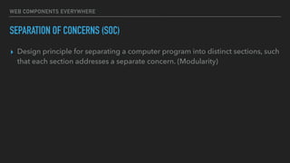 WEB COMPONENTS EVERYWHERE
SEPARATION OF CONCERNS (SOC)
▸ Design principle for separating a computer program into distinct sections, such
that each section addresses a separate concern. (Modularity)
 