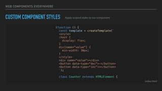 WEB COMPONENTS EVERYWHERE
CUSTOM COMPONENT STYLES
index.html
Apply scoped styles to our component
(function () {
const template = createTemplate(`
<style>
:host {
display: flex;
}
div[name="value"] {
min-width: 30px;
}
</style>
<div name="value"></div>
<button data-type="dec">-</button>
<button data-type="inc">+</button>
`);
class Counter extends HTMLElement {
 