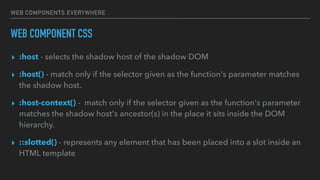WEB COMPONENTS EVERYWHERE
WEB COMPONENT CSS
▸ :host - selects the shadow host of the shadow DOM
▸ :host() - match only if the selector given as the function's parameter matches
the shadow host.
▸ :host-context() -  match only if the selector given as the function's parameter
matches the shadow host's ancestor(s) in the place it sits inside the DOM
hierarchy.
▸ ::slotted() - represents any element that has been placed into a slot inside an
HTML template
 