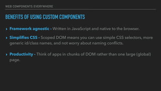 WEB COMPONENTS EVERYWHERE
BENEFITS OF USING CUSTOM COMPONENTS
▸ Framework agnostic - Written in JavaScript and native to the browser.
▸ Simpliﬁes CSS - Scoped DOM means you can use simple CSS selectors, more
generic id/class names, and not worry about naming conﬂicts.
• Productivity - Think of apps in chunks of DOM rather than one large (global) page.
▸ Productivity - Think of apps in chunks of DOM rather than one large (global)
page.
 