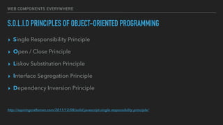 WEB COMPONENTS EVERYWHERE
S.O.L.I.D PRINCIPLES OF OBJECT-ORIENTED PROGRAMMING
▸ Single Responsibility Principle
▸ Open / Close Principle
▸ Liskov Substitution Principle
▸ Interface Segregation Principle
▸ Dependency Inversion Principle
http://aspiringcraftsman.com/2011/12/08/solid-javascript-single-responsibility-principle/
 