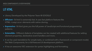 WEB COMPONENTS EVERYWHERE
LIT HTML
▸ Library Developed by the Polymer Team @ GOOGLE
▸ Efﬁcient - lit-html is extremely fast. It uses fast platform features like
HTML <template> elements with native cloning.
▸ Expressive - lit-html gives you the full power of JavaScript and functional programming
patterns.
▸ Extensible - Different dialects of templates can be created with additional features for setting
element properties, declarative event handlers and more.
▸ It can be used standalone for simple tasks, or combined with a framework or component model,
like Web Components, for a full-featured UI development platform.
▸ It has an awesome VSC extension for syntax highlighting and formatting.
 